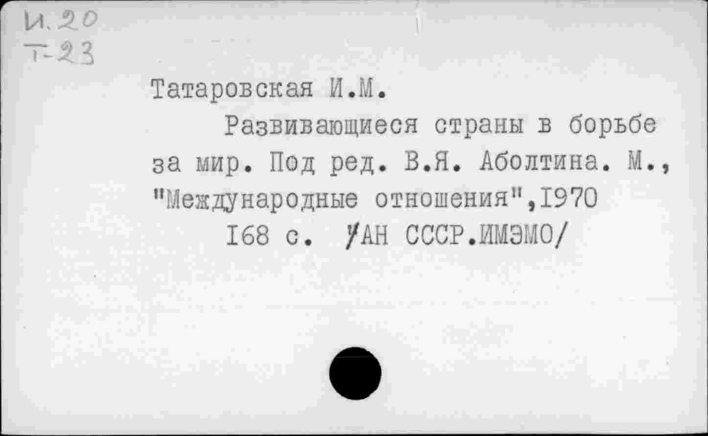 ﻿- 33
Татаровская И.М.
Развивающиеся страны в борьбе за мир. Под ред. В.Я. Аболтина. М., ’’Международные отношения”, 1970
168 с. /АН СССР.ИМЭМО/